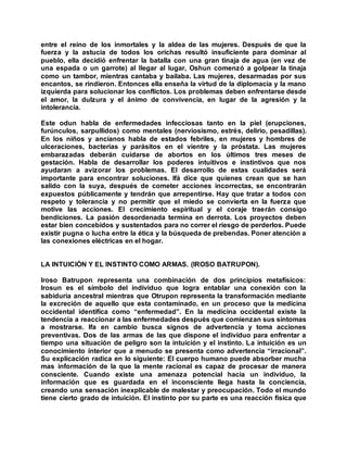 entre el reino de los inmortales y la aldea de las mujeres. Después de que la
fuerza y la astucia de todos los orichas resultó insuficiente para dominar al
pueblo, ella decidió enfrentar la batalla con una gran tinaja de agua (en vez de
una espada o un garrote) al llegar al lugar, Oshun comenzó a golpear la tinaja
como un tambor, mientras cantaba y bailaba. Las mujeres, desarmadas por sus
encantos, se rindieron. Entonces ella enseña la virtud de la diplomacia y la mano
izquierda para solucionar los conflictos. Los problemas deben enfrentarse desde
el amor, la dulzura y el ánimo de convivencia, en lugar de la agresión y la
intolerancia.
Este odun habla de enfermedades infecciosas tanto en la piel (erupciones,
furúnculos, sarpullidos) como mentales (nerviosismo, estrés, delirio, pesadillas).
En los niños y ancianos habla de estados febriles, en mujeres y hombres de
ulceraciones, bacterias y parásitos en el vientre y la próstata. Las mujeres
embarazadas deberán cuidarse de abortos en los últimos tres meses de
gestación. Habla de desarrollar los poderes intuitivos e instintivos que nos
ayudaran a avizorar los problemas. El desarrollo de estas cualidades será
importante para encontrar soluciones. Ifá dice que quienes crean que se han
salido con la suya, después de cometer acciones incorrectas, se encontrarán
expuestos públicamente y tendrán que arrepentirse. Hay que tratar a todos con
respeto y tolerancia y no permitir que el miedo se convierta en la fuerza que
motive las acciones. El crecimiento espiritual y el coraje traerán consigo
bendiciones. La pasión desordenada termina en derrota. Los proyectos deben
estar bien concebidos y sustentados para no correr el riesgo de perderlos. Puede
existir pugna o lucha entre la ética y la búsqueda de prebendas. Poner atención a
las conexiones eléctricas en el hogar.
LA INTUICIÓN Y EL INSTINTO COMO ARMAS. (IROSO BATRUPON).
Iroso Batrupon representa una combinación de dos principios metafísicos:
Irosun es el símbolo del individuo que logra entablar una conexión con la
sabiduría ancestral mientras que Otrupon representa la transformación mediante
la excreción de aquello que esta contaminado, en un proceso que la medicina
occidental identifica como “enfermedad”. En la medicina occidental existe la
tendencia a reaccionar a las enfermedades después que comienzan sus síntomas
a mostrarse. Ifa en cambio busca signos de advertencia y toma acciones
preventivas. Dos de las armas de las que dispone el individuo para enfrentar a
tiempo una situación de peligro son la intuición y el instinto. La intuición es un
conocimiento interior que a menudo se presenta como advertencia “irracional”.
Su explicación radica en lo siguiente: El cuerpo humano puede absorber mucha
mas información de la que la mente racional es capaz de procesar de manera
consciente. Cuando existe una amenaza potencial hacia un individuo, la
información que es guardada en el inconsciente llega hasta la conciencia,
creando una sensación inexplicable de malestar y preocupación. Todo el mundo
tiene cierto grado de intuición. El instinto por su parte es una reacción física que
 