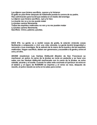 Les dijeron que hiciera sacrificio, oyeron y lo hicieron
El gallo se para firme después de habérsele puesto la corona de su padre.
Hizo adivinación para kundi que estaba en el medio del enemigo
Le dijeron que hiciera sacrificio, oyó y lo hizo
La muerte me ve y no me puede matar
La jicotea camina libremente
Todos los espíritus malévolos no ven y no me pueden matar
La jicotea camina libremente.
Sacrificio: Chivo, paloma y jicotea.
DICE IFA: La gente va a recibir cosas de gratis, le estarán viniendo cosas
fácilmente y empezarán a vivir una vida cómoda. La gente tendrá longevidad y
vencerán a sus enemigos. Ifa le salvará de la mano de la muerte y de los espíritus
malévolos. Hagan sacrificio, deben ser generosos y accesible a la gente y entre el
uno y el otro.
AKOSE (medicina): Las hierbas Didikuridi (Bastón de San Francisco) se
machacan en polvo, la carne de la jicotea se corta en pedacito y se hace una
salsa con las hierbas didikuridi machacada con la carne de la jicotea, se echa
cebolla, picante y el aceite. Cuando la salsa esta cocinada el iyerosun se echa en
el tablero y el signo de IKAWORI se imprime y el verso se reza, después de
rezarlo, el polvo rezado se echa en la salsa para comer.
 