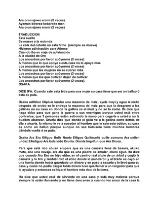 Ara orun ejowo eromi (2 veces)
Ayaman biroroo kobaroko man
Ara orun ejowo eromi (2 veces)
TRADUCCION
Esta suelto
Se mueve a la redonda
La cola del caballo no esta firme (siempre se mueve)
Hicieron adivinación para Atirose
Cuando iba en viaje de adivinación
A la ciudad de Oro
Los ancestros por favor apóyenme (2 veces)
A menos que lo que apoye a esta casa no lo apoye más
Los ancestros por favor apóyenme (2 veces)
A menos que las mujeres no se cubran más
Los ancestros por favor apóyenme (2 veces)
A menos que los que cultiven dejen de cultivar
Los ancestros por favor apóyenme (2 veces).
OSAKA
DICE IFA: Cuando sale esta letra para una mujer su casa tiene que ser un balluo ó
esta es puta.
Osaka adifafun Olipiule lorubo una mazorca de maíz, eyele meyi y oguo la mello
después de orubo se le entrega la mazorca de maíz para que la desgrane a las
gallinas en su casa en donde la gallina ve el maíz y no se lo come. Ifa dice que
haga ebbo para que gane la guerra a sus enemigos porque usted está entre
contrarios, que 3 personas están estirando la mano para cogerla a usted y no la
pueden alcanzar. Orunla dice que donde el gallo ve a la gallina corre detrás de
ella a pisarla, lo mismo le va a suceder al hombre que le sale este oddun, su casa
es como un balluo porque aunque no sea ballusera tiene muchos hombres
dándole vuelta ó es puta.
Osaka Ara Eru Elliguo Bolle Nunlo Elliguo Quillocolle quille comunu Ara unllen
undez Elladiguo Ara loda lodo Orunla. Orunla loquifun que Ara Oruso.
Para que esté rico abuan erupere que es una canasta llena de basura, akuko
meta, abe una navaja, ara alu que es una piedra de amolar, ebeni oguo. Ifa dice
que cuando Ara Eru se hizo ebbo, en el camino real al pie de un árbol y cogió la
canasta y la tiró y también tiró el ebbo donde lo mandaron y al tirarlo se cayó en
una furnia donde había guardado un dinero y se puso a sacarlo y lo llevó para su
casa y como no podía cargar tanto dinero tuvo que llamar a un cargador para que
lo ayudara y entonces se hizo el hombre más rico de la tierra.
Ifa dice que usted está de sirvienta en una casa y está muy molesta porque
siempre la están llamando y no tiene descanso y cuando los amos de la casa la
 