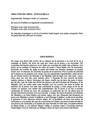 OBRA PARA IRE ARIKU. (OYEKUN MELLI).
Ingredientes: Peregun verde, ori, iyerosun.
Se reza en el tablero el siguiente encantamiento:
Peregun zuzu ado mi puano Iku
Peregun zuzu ado mi puano Arun
Se mezclan el peregun y ori en el mortero hasta lograr una pasta compacta. Esto
se pasa todo los días por el cuerpo.
DADA IBAÑALE
Se coge una jicara del ancho de la cabeza de la persona a la cual se le va a
entregar el Santo. Se forra de rojo por fuera de la jicara y se incrustan 101
caracoles formando adornos se le viste con cuentas de collar rojo y blanco. A la
jicara se le cuelgan 6 trenzas de rabo de mula o Yewa tejida con 18 caracoles,
teniendo en cuenta de dejar la parte del frente sin trenzas, también se puede
hacer con 13 trenzas de acuerdo al gusto de la persona. Por la parte de adentro
de la jicara se le prepara una carga con los siguientes ingredientes: ashe de leri
de un Santo hecho de Shango y de Obatala, piel de tigre, ero, obi, kola , osun,
ofun, epo, ori, oñi, eku, eya, awado, efun, 1 moneda de oro, aserrín de plata,
estaño, plomo y hierro. Gunugun de Egun, marfil, iye de tarro de malu, 8 atare,
leri de etu, raiz de india. Iye de leri de ayacun, iye de 6 hierbas de Shango y 8 de
Obatala, raiz de ceiba todo esto forrado con un zurrón. Se forra la parte de
adentro de la jicara con tela roja cubriendo la carga, a esta carga se le da de
comer un guineo con todos los ingredientes. Se le pone 4 en los 4 puntos
cardinales en forma de cruz. Se consigue un piloncito de 16” de altura que es
donde descansa la jicara con sus trenzas y carga. Se hace lavatorio con hierbas
de Obatala y se hace fotiwo con leche, agua, ron, etc. Después del lavatorio se
pone con Obatala a comer 2 gallinas y con Shango 2 gallos y a ella se le sacrifica
4 guineos si son blancos mucho mejor. En el lavatorio se lava una mano de
caracoles y una piedra de rayo la cual come con Dada y se pone al lado de ella en
una jicara, los caracoles y la piedra de rayo forrado en tela roja, a la parte exterior
se llama Dada y a la interior Abaña. Collar 2 cuentas rojas y 2cuentas blancas
hasta llegar a 8 y se intercala un Dilogun. Esto se hace una corona del Santo.
 