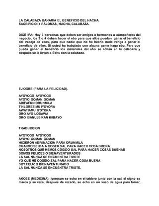 LA CALABAZA GANARIA EL BENEFICIO DEL HACHA.
SACRIFICIO: 4 PALOMAS, HACHA, CALABAZA.
DICE IFA: Hay 3 personas que deben ser amigos o hermanos o compañeros del
negocio, los 3 o 4 deben hacer el ebo para que ellos puedan ganar el beneficio
del trabajo de ellos, para que nadie que no ha hecho nada venga a ganar el
beneficio de ellos. Si usted ha trabajado con alguna gente haga ebo. Para que
pueda ganar el beneficio los materiales del ebo se echan en la calabaza y
después se le llevan a Eshu con la calabaza.
EJIOGBE (PARA LA FELICIDAD).
AYOYOGO AYOYOGO
AYOYO GOMAN GOMAN
ADIFAFUN ORUNMILA
TINLOREE MU IYOYORA
AWATIAMU IYOYORA
ORO AYO LOBAWA
ORO IBANUJE KAN KIIBAYO
TRADUCCION
AYOYOGO AYOYOGO
AYOYO GOMAN GOMAN
HICIERON ADIVINACIÓN PARA ORUNMILA
CUANDO SE IBA A COGER SAL PARA HACER COSA BUENA
NOSOTROS QUE HEMOS COGIDO SAL PARA HACER COSAS BUENAS
SOMOS FELICES O BIENAVENTURADOS
LA SAL NUNCA SE ENCUENTRA TRISTE
YO QUE HE COGIDO SAL PARA HACER COSA BUENA
SOY FELIZ O BIENAVENTURADO
LA SAL NUNCA SE ENCUENTRA TRISTE.
AKOSE (MEDICINA): Iyerosun se echa en el tablero junto con la sal, el signo se
marca y se reza, después de rezarlo, se echa en un vaso de agua para tomar,
 