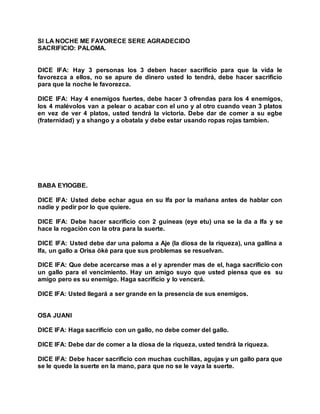 SI LA NOCHE ME FAVORECE SERE AGRADECIDO
SACRIFICIO: PALOMA.
DICE IFA: Hay 3 personas los 3 deben hacer sacrificio para que la vida le
favorezca a ellos, no se apure de dinero usted lo tendrá, debe hacer sacrificio
para que la noche le favorezca.
DICE IFA: Hay 4 enemigos fuertes, debe hacer 3 ofrendas para los 4 enemigos,
los 4 malévolos van a pelear o acabar con el uno y al otro cuando vean 3 platos
en vez de ver 4 platos, usted tendrá la victoria. Debe dar de comer a su egbe
(fraternidad) y a shango y a obatala y debe estar usando ropas rojas tambien.
BABA EYIOGBE.
DICE IFA: Usted debe echar agua en su Ifa por la mañana antes de hablar con
nadie y pedir por lo que quiere.
DICE IFA: Debe hacer sacrificio con 2 guineas (eye etu) una se la da a Ifa y se
hace la rogación con la otra para la suerte.
DICE IFA: Usted debe dar una paloma a Aje (la diosa de la riqueza), una gallina a
Ifa, un gallo a Orisa òkè para que sus problemas se resuelvan.
DICE IFA: Que debe acercarse mas a el y aprender mas de el, haga sacrificio con
un gallo para el vencimiento. Hay un amigo suyo que usted piensa que es su
amigo pero es su enemigo. Haga sacrificio y lo vencerá.
DICE IFA: Usted llegará a ser grande en la presencia de sus enemigos.
OSA JUANI
DICE IFA: Haga sacrificio con un gallo, no debe comer del gallo.
DICE IFA: Debe dar de comer a la diosa de la riqueza, usted tendrá la riqueza.
DICE IFA: Debe hacer sacrificio con muchas cuchillas, agujas y un gallo para que
se le quede la suerte en la mano, para que no se le vaya la suerte.
 