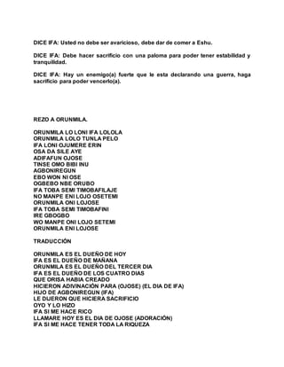 DICE IFA: Usted no debe ser avaricioso, debe dar de comer a Eshu.
DICE IFA: Debe hacer sacrificio con una paloma para poder tener estabilidad y
tranquilidad.
DICE IFA: Hay un enemigo(a) fuerte que le esta declarando una guerra, haga
sacrificio para poder vencerlo(a).
REZO A ORUNMILA.
ORUNMILA LO LONI IFA LOLOLA
ORUNMILA LOLO TUNLA PELO
IFA LONI OJUMERE ERIN
OSA DA SILE AYE
ADIFAFUN OJOSE
TINSE OMO BIBI INU
AGBONIREGUN
EBO WON NI OSE
OGBEBO NBE ORUBO
IFA TOBA SEMI TIMOBAFILAJE
NO MANPE ENI LOJO OSETEMI
ORUNMILA ONI LOJOSE
IFA TOBA SEMI TIMOBAFINI
IRE GBOGBO
WO MANPE ONI LOJO SETEMI
ORUNMILA ENI LOJOSE
TRADUCCIÓN
ORUNMILA ES EL DUEÑO DE HOY
IFA ES EL DUEÑO DE MAÑANA
ORUNMILA ES EL DUEÑO DEL TERCER DIA
IFA ES EL DUEÑO DE LOS CUATRO DIAS
QUE ORISA HABIA CREADO
HICIERON ADIVINACIÓN PARA (OJOSE) (EL DIA DE IFA)
HIJO DE AGBONIREGUN (IFA)
LE DIJERON QUE HICIERA SACRIFICIO
OYO Y LO HIZO
IFA SI ME HACE RICO
LLAMARE HOY ES EL DIA DE OJOSE (ADORACIÓN)
IFA SI ME HACE TENER TODA LA RIQUEZA
 