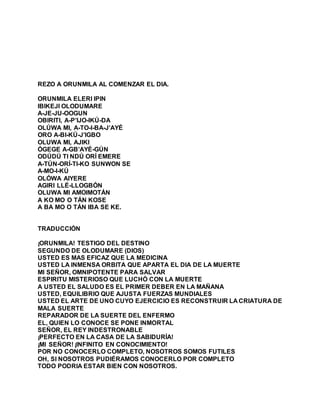 REZO A ORUNMILA AL COMENZAR EL DIA.
ORUNMILA ELERI IPIN
IBIKEJI OLODUMARE
A-JE-JU-OOGUN
OBIRITI, A-P’IJO-IKÚ-DA
OLÚWA MI, A-TO-I-BA-J’AYÉ
ORO A-BI-KÚ-J’IGBO
OLUWA MI, AJIKI
ÓGEGE A-GB’AYÉ-GÚN
ODÚDÚ TI NDÚ ORÍ EMERE
A-TÚN-ORÍ-TI-KO SUNWON SE
A-MO-I-KÚ
OLÓWA AIYERE
AGIRI LLÉ-LLOGBÓN
OLUWA MI AMOIMOTÁN
A KO MO O TÁN KOSE
A BA MO O TÁN IBA SE KE.
TRADUCCIÓN
¡ORUNMILA! TESTIGO DEL DESTINO
SEGUNDO DE OLODUMARE (DIOS)
USTED ES MAS EFICAZ QUE LA MEDICINA
USTED LA INMENSA ORBITA QUE APARTA EL DIA DE LA MUERTE
MI SEÑOR, OMNIPOTENTE PARA SALVAR
ESPIRITU MISTERIOSO QUE LUCHÓ CON LA MUERTE
A USTED EL SALUDO ES EL PRIMER DEBER EN LA MAÑANA
USTED, EQUILIBRIO QUE AJUSTA FUERZAS MUNDIALES
USTED EL ARTE DE UNO CUYO EJERCICIO ES RECONSTRUIR LA CRIATURA DE
MALA SUERTE
REPARADOR DE LA SUERTE DEL ENFERMO
EL, QUIEN LO CONOCE SE PONE INMORTAL
SEÑOR, EL REY INDESTRONABLE
¡PERFECTO EN LA CASA DE LA SABIDURÍA!
¡MI SEÑOR! ¡INFINITO EN CONOCIMIENTO!
POR NO CONOCERLO COMPLETO, NOSOTROS SOMOS FUTILES
OH, SI NOSOTROS PUDIÉRAMOS CONOCERLO POR COMPLETO
TODO PODRIA ESTAR BIEN CON NOSOTROS.
 
