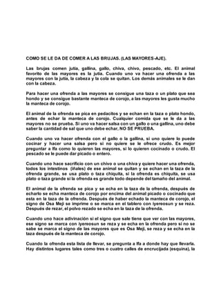 COMO SE LE DA DE COMER A LAS BRUJAS. (LAS MAYORES-AJE).
Las brujas comen jutía, gallina, gallo, chiva, chivo, pescado, etc. El animal
favorito de las mayores es la jutía. Cuando uno va hacer una ofrenda a las
mayores con la jutía, la cabeza y la cola se quitan. Los demás animales se le dan
con la cabeza.
Para hacer una ofrenda a las mayores se consigue una taza o un plato que sea
hondo y se consigue bastante manteca de corojo, a las mayores les gusta mucho
la manteca de corojo.
El animal de la ofrenda se pica en pedacitos y se echan en la taza o plato hondo,
antes de echar la manteca de corojo. Cualquier comida que se le da a las
mayores no se prueba. Si uno va hacer salsa con un gallo o una gallina, uno debe
saber la cantidad de sal que uno debe echar, NO SE PRUEBA.
Cuando uno va hacer ofrenda con el gallo o la gallina, si uno quiere lo puede
cocinar y hacer una salsa pero si no quiere se le ofrece crudo. Es mejor
preguntar a Ifa como lo quieren las mayores, si lo quieren cocinado o crudo. El
pescado se le puede dar picado o entero.
Cuando uno hace sacrificio con un chivo o una chiva y quiere hacer una ofrenda,
todos los intestinos (iñales) de ese animal se quitan y se echan en la taza de la
ofrenda grande, se usa plato o taza chiquita, si la ofrenda es chiquita, se usa
plato o taza grande si la ofrenda es grande todo depende del tamaño del animal.
El animal de la ofrenda se pica y se echa en la taza de la ofrenda, después de
echarlo se echa manteca de corojo por encima del animal picado o cocinado que
esta en la taza de la ofrenda. Después de haber echado la manteca de corojo, el
signo de Osa Meji se imprime o se marca en el tablero con iyereosun y se reza.
Después de rezar, el polvo rezado se echa en la taza de la ofrenda.
Cuando uno hace adivinación si el signo que sale tiene que ver con las mayores,
ese signo se marca con iyereosun se reza y se echa en la ofrenda pero si no se
sabe se marca el signo de las mayores que es Osa Meji, se reza y se echa en la
taza después de la manteca de corojo.
Cuando la ofrenda esta lista de llevar, se pregunta a Ifa a donde hay que llevarla.
Hay distintos lugares tales como tres o cuatro calles de encrucijada (esquina), la
 