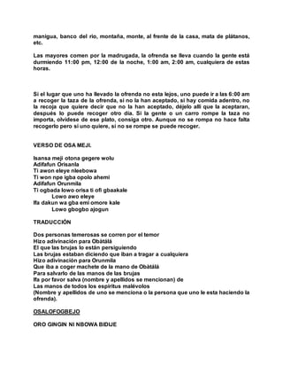 manigua, banco del rio, montaña, monte, al frente de la casa, mata de plátanos,
etc.
Las mayores comen por la madrugada, la ofrenda se lleva cuando la gente está
durmiendo 11:00 pm, 12:00 de la noche, 1:00 am, 2:00 am, cualquiera de estas
horas.
Si el lugar que uno ha llevado la ofrenda no esta lejos, uno puede ir a las 6:00 am
a recoger la taza de la ofrenda, si no la han aceptado, si hay comida adentro, no
la recoja que quiere decir que no la han aceptado, déjelo allí que la aceptaran,
después lo puede recoger otro día. Si la gente o un carro rompe la taza no
importa, olvídese de ese plato, consiga otro. Aunque no se rompa no hace falta
recogerlo pero si uno quiere, si no se rompe se puede recoger.
VERSO DE OSA MEJI.
Isansa meji otona gegere wolu
Adifafun Orisanla
Ti awon eleye nleebowa
Ti won npe igba opolo ahemi
Adifafun Orunmila
Ti ogbada lowo orisa ti ofi gbaakale
Lowo awo eleye
Ifa dakun wa gba emi omore kale
Lowo gbogbo ajogun
TRADUCCIÓN
Dos personas temerosas se corren por el temor
Hizo adivinación para Obàtálá
El que las brujas lo están persiguiendo
Las brujas estaban diciendo que iban a tragar a cualquiera
Hizo adivinación para Orunmila
Que iba a coger machete de la mano de Obàtálá
Para salvarlo de las manos de las brujas
Ifa por favor salva (nombre y apellidos se mencionan) de
Las manos de todos los espíritus malévolos
(Nombre y apellidos de uno se menciona o la persona que uno le esta haciendo la
ofrenda).
OSALOFOGBEJO
ORO GINGIN NI NBOWA BIDIJE
 