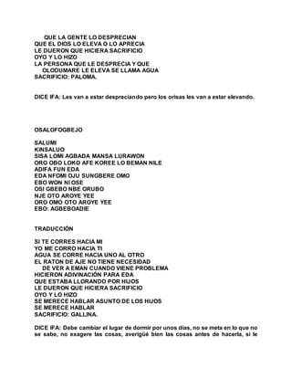 QUE LA GENTE LO DESPRECIAN
QUE EL DIOS LO ELEVA O LO APRECIA
LE DIJERON QUE HICIERA SACRIFICIO
OYO Y LO HIZO
LA PERSONA QUE LE DESPRECIA Y QUE
OLODUMARE LE ELEVA SE LLAMA AGUA
SACRIFICIO: PALOMA.
DICE IFA: Les van a estar despreciando pero los orisas les van a estar elevando.
OSALOFOGBEJO
SALUMI
KINSALUO
SISA LOMI AGBADA MANSA LURAWON
ORO OBO LOKO AFE KOREE LO BEMAN NILE
ADIFA FUN EDA
EDA NFOMI OJU SUNGBERE OMO
EBO WON NI OSE
OSI GBEBO NBE ORUBO
NJE OTO AROYE YEE
ORO OMO OTO AROYE YEE
EBO: AGBEBOADIE
TRADUCCIÓN
SI TE CORRES HACIA MI
YO ME CORRO HACIA TI
AGUA SE CORRE HACIA UNO AL OTRO
EL RATON DE AJE NO TIENE NECESIDAD
DE VER A EMAN CUANDO VIENE PROBLEMA
HICIERON ADIVINACIÓN PARA EDA
QUE ESTABA LLORANDO POR HIJOS
LE DIJERON QUE HICIERA SACRIFICIO
OYO Y LO HIZO
SE MERECE HABLAR ASUNTO DE LOS HIJOS
SE MERECE HABLAR
SACRIFICIO: GALLINA.
DICE IFA: Debe cambiar el lugar de dormir por unos días, no se meta en lo que no
se sabe, no exagere las cosas, averigüé bien las cosas antes de hacerla, si le
 
