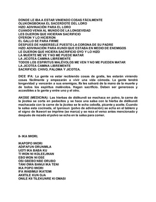 DONDE LE IBA A ESTAR VINIENDO COSAS FÁCILMENTE
OLUKONGBOKAA EL SACERDOTE DEL LORO
HIZO ADIVINACIÓN PARA EL LORO
CUANDO VENIA AL MUNDO DE LA LONGEVIDAD
LES DIJERON QUE HICIERAN SACRIFICIO
OYERON Y LO HICIERON
EL GALLO SE PARA FIRME
DESPUES DE HABERSELE PUESTO LA CORONA DE SU PADRE
HIZO ADIVINACIÓN PARA KUNDI QUE ESTABA EN MEDIO DE ENEMIGOS
LE DIJERON QUE HICIERA SACRIFICIO OYO Y LO HIZO
LA MUERTE ME VE Y NO ME PUEDE MATAR
LA JICOTEA CAMINA LIBREMENTE
TODOS LOS ESPIRITUS MALÉVOLOS ME VEN Y NO ME PUEDEN MATAR
LA JICOTEA CAMINA LIBREMENTE
SACRIFICIO: CHIVO, PALOMA Y JICOTEA.
DICE IFA: La gente va estar recibiendo cosas de gratis, les estarán viniendo
cosas fácilmente y empezarán a vivir una vida cómoda. La gente tendrá
longevidad y vencerán a sus enemigos. Ifa les salvará de la mano de la muerte y
de todos los espíritus malévolos. Hagan sacrificio. Deben ser generosos y
accesibles a la gente y entre uno y el otro.
AKOSE (MEDICINA): Las hierbas de didikundi se machaca en polvo, la carne de
la jicotea se corta en pedacitos y se hace una salsa con la hierba de didikundi
machacada con la carne de la jicotea se le echa cebolla, picante y aceite. Cuando
la salsa esta cocinada, el iyerosun (polvo de adivinación) se echa en el tablero y
el signo de Ikawori se imprime (se marca) y se reza el verso antes mencionado y
después de rezado el polvo se echa en la salsa para comer.
II- IKA IWORI.
IKAPOPO IWORI
ADIFAFUN ORUNMILA
IJOTI IKA BABA KU
TI WON NI KOLEEJINAN
EBO WON NI OSE
OSI GBEBO NBE ORUBO
TANI OWA BANIJI IKA TENI
IKA POPO IWORI
IFA WABIMIJI IKATEMI
AKIITILE KUN OJA
ONILE KII TILEKUNRE KI OMASI
 