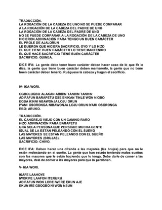 TRADUCCIÓN.
LA ROGACIÓN DE LA CABEZA DE UNO NO SE PUEDE COMPARAR
A LA ROGACIÓN DE LA CABEZA DEL PADRE DE UNO
LA ROGACIÓN DE LA CABEZA DEL PADRE DE UNO
NO SE PUEDE COMPARAR A LA ROGACIÓN DE LA CABEZA DE UNO
HICIERON ADIVINACIÓN PARA TENGO UN BUEN CARÁCTER
EL PROLE DE AJALORUN
LE DIJERON QUE HICIERA SACRIFICIO, OYO Y LO HIZO
EL QUE TIENE BUEN CARÁCTER LO TIENE MANTENIDO
EL QUE HACE SACRIFICIO TIENE BUEN CARÁCTER
SACRIFICIO: GUINEA.
DICE IFA: La gente debe tener buen carácter deben hacer caso de lo que Ifa le
dice, la gente que tiene buen carácter deben mantenerlo, la gente que no tiene
buen carácter deben tenerlo. Ruéguese la cabeza y hagan el sacrificio.
IV- IKA WORI.
OGBOLOGBO ALAKAN ABIRIN TANHIN TANHIN
ADIFAFUN BARAPETU OSE ENIKAN TINLE WON NIGBO
EGBA KINNI NBAWONJA LOJU ORUN
IYAMI OSORONGA NIBAWONJA LOJU ORUN IYAMI OSORONGA
EBO: ARUKO.
TRADUCCIÓN.
EL CANGREJO VIEJO CON UN CAMINO RARO
HIZO ADIVINACIÓN PARA BARAPETU
UNA SOLA PERSONA QUE PERSIGUE MUCHA GENTE
IGUAL SE LA ESTAN PELEANDO CON EL SUEÑO
LAS MAYORES SE ESTAN PELEANDO CON EL SUEÑO
LAS MAYORES (BRUJAS).
SACRIFICIO: CHIVO.
DICE IFA: Deben hacer una ofrenda a las mayores (las brujas) para que no le
estén molestando en el sueño. La gente que han estado teniendo malos sueños
son las mayores que le están haciendo que lo tenga. Debe darle de comer a las
mayores, dele de comer a las mayores para que lo perdonen.
V- IKA WORI.
IKAFE LAAHOYE
IWORIFE LAAFON ITERUKU
ADIFAFUN WON LODE IWERE EKUN AJE
EKUN IRE GBOGBO NI WON NSUN
 