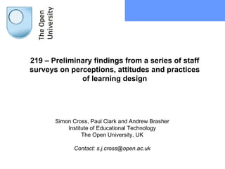 219 – Preliminary findings from a series of staff surveys on perceptions, attitudes and practices of learning design Simon Cross, Paul Clark and Andrew Brasher Institute of Educational Technology The Open University, UK Contact: s.j.cross@open.ac.uk 