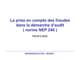 UNIVERSITES D’ETE - 06/09/07
La prise en compte des fraudes
dans la démarche d’audit
( norme NEP 240 )
Hervé Lohier
 