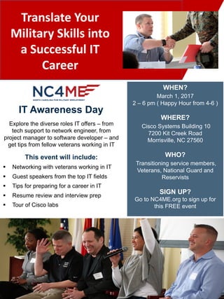 Translate	Your	
Military	Skills	into	
a	Successful	IT	
Career
This event will include:
§ Networking with veterans working in IT
§ Guest speakers from the top IT fields
§ Tips for preparing for a career in IT
§ Resume review and interview prep
§ Tour of Cisco labs
Explore the diverse roles IT offers – from
tech support to network engineer, from
project manager to software developer – and
get tips from fellow veterans working in IT
IT Awareness Day
WHEN?
March 1, 2017
2 – 6 pm ( Happy Hour from 4-6 )
WHERE?
Cisco Systems Building 10
7200 Kit Creek Road
Morrisville, NC 27560
WHO?
Transitioning service members,
Veterans, National Guard and
Reservists
SIGN UP?
Go to NC4ME.org to sign up for
this FREE event
 