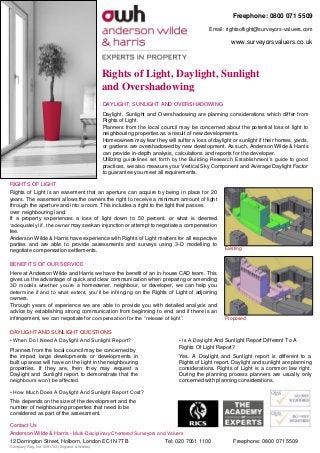 Rights of Light, Daylight, Sunlight
and Overshadowing
BENEFITS OF OUR SERVICE
Here at Anderson Wilde and Harris we have the benefit of an in-house CAD team. This
gives us the advantage of quick and clear communication when preparing or amending
3D models whether you’re a homeowner, neighbour, or developer, we can help you
determine if and to what extent, you’ll be infringing on the Rights of Light of adjoining
owners.
Through years of experience we are able to provide you with detailed analysis and
advice by establishing strong communication from beginning to end; and if there is an
infringement, we can negotiate for compensation for the “release of light”.
DAYLIGHT, SUNLIGHT AND OVERSHADOWING
Daylight, Sunlight and Overshadowing are planning considerations which differ from
Rights of Light.
Planners from the local council may be concerned about the potential loss of light to
neighbouring properties as a result of new developments.
Homeowners may fear they will suffer a loss of daylight or sunlight if their homes, yards,
or gardens are overshadowed by new development. As such, Anderson Wilde & Harris
can provide in-depth analysis, calculations and reports for the developer.
Utilizing guidelines set forth by the Building Research Establishment’s guide to good
practices, we also measure your Vertical Sky Component and Average Daylight Factor
to guarantee you meet all requirements.
RIGHTS OF LIGHT
Rights of Light is an easement that an aperture can acquire by being in place for 20
years. The easement allows the owners the right to receive a minimum amount of light
through the aperture and into a room. This includes a right to the light that passes
over neighbouring land.
If a property experiences a loss of light down to 50 percent, or what is deemed
‘adequately lit’, the owner may seek an injunction or attempt to negotiate a compensation
fee.
Anderson Wilde & Harris have experience with Rights of Light matters for all respective
parties and are able to provide assessments and surveys using 3-D modelling to
negotiate compensation settlements. Existing
Proposed
Freephone: 0800 071 5509
Email: rightsoflight@surveyors-valuers.com
www.surveyorsvaluers.co.uk
Contact Us
Anderson Wilde & Harris - Multi-Disciplinary Chartered Surveyors and Valuers
12 Dorrington Street, Holborn, London EC1N 7TB Tel: 020 7061 1100 Freephone: 0800 071 5509
Company Reg. No: 3091723 (England & Wales)
• When Do I Need A Daylight And Sunlight Report?
Planners from the local council may be concerned by
the impact large developments or developments in
built up areas will have on the light in the neighbouring
properties. If they are, then they may request a
Daylight and Sunlight report to demonstrate that the
neighbours won’t be affected.
• Is A Daylight And Sunlight Report Different To A
Rights Of Light Report?
Yes. A Daylight and Sunlight report is different to a
Rights of Light report. Daylight and sunlight are planning
considerations. Rights of Light is a common law right.
During the planning process planners are usually only
concerned with planning considerations.
DAYLIGHT AND SUNLIGHT QUESTIONS
• How Much Does A Daylight And Sunlight Report Cost?
This depends on the size of the development and the
number of neighbouring properties that need to be
considered as part of the assessment.
 