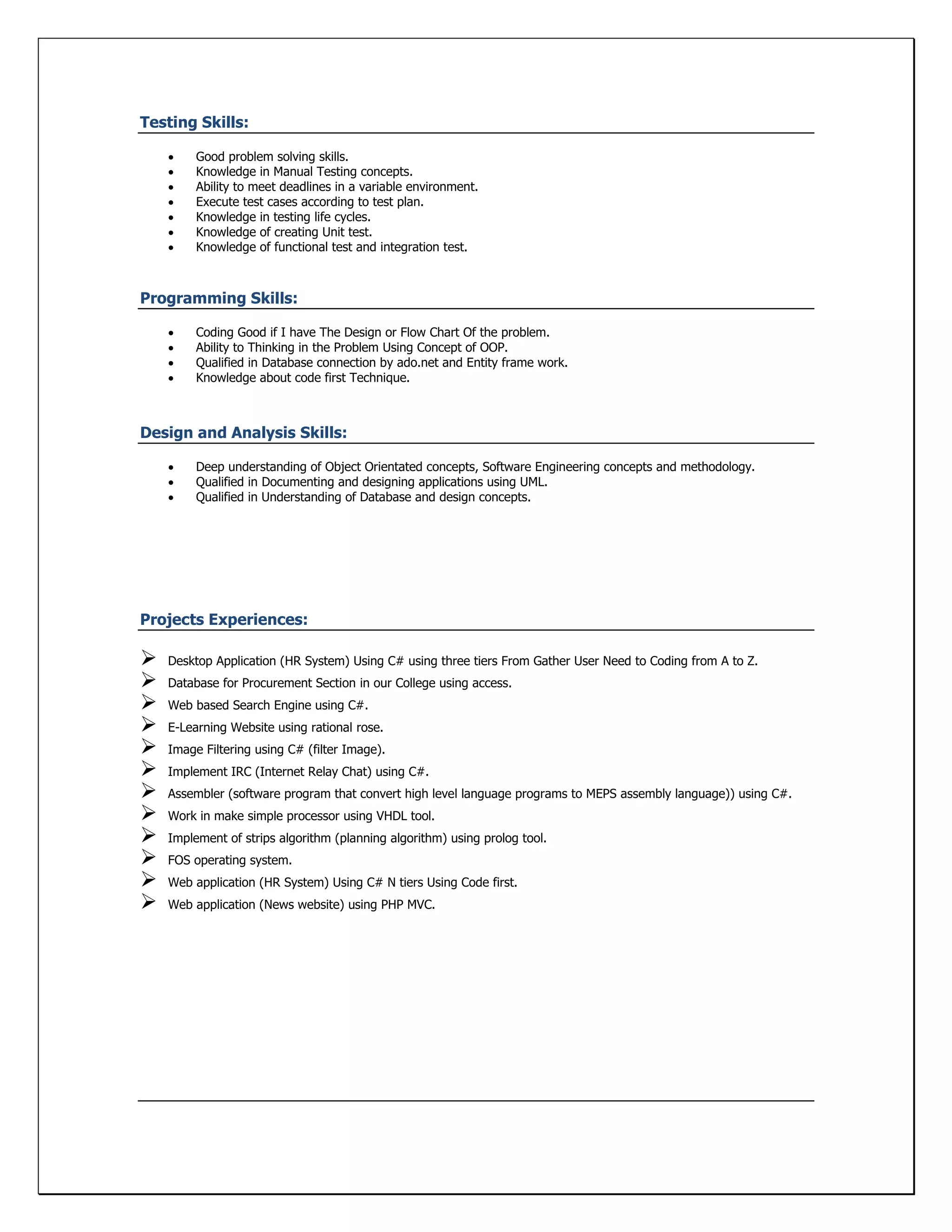 Testing Skills:
 Good problem solving skills.
 Knowledge in Manual Testing concepts.
 Ability to meet deadlines in a variable environment.
 Execute test cases according to test plan.
 Knowledge in testing life cycles.
 Knowledge of creating Unit test.
 Knowledge of functional test and integration test.
Programming Skills:
 Coding Good if I have The Design or Flow Chart Of the problem.
 Ability to Thinking in the Problem Using Concept of OOP.
 Qualified in Database connection by ado.net and Entity frame work.
 Knowledge about code first Technique.
Design and Analysis Skills:
 Deep understanding of Object Orientated concepts, Software Engineering concepts and methodology.
 Qualified in Documenting and designing applications using UML.
 Qualified in Understanding of Database and design concepts.
Projects Experiences:
 Desktop Application (HR System) Using C# using three tiers From Gather User Need to Coding from A to Z.
 Database for Procurement Section in our College using access.
 Web based Search Engine using C#.
 E-Learning Website using rational rose.
 Image Filtering using C# (filter Image).
 Implement IRC (Internet Relay Chat) using C#.
 Assembler (software program that convert high level language programs to MEPS assembly language)) using C#.
 Work in make simple processor using VHDL tool.
 Implement of strips algorithm (planning algorithm) using prolog tool.
 FOS operating system.
 Web application (HR System) Using C# N tiers Using Code first.
 Web application (News website) using PHP MVC.
 