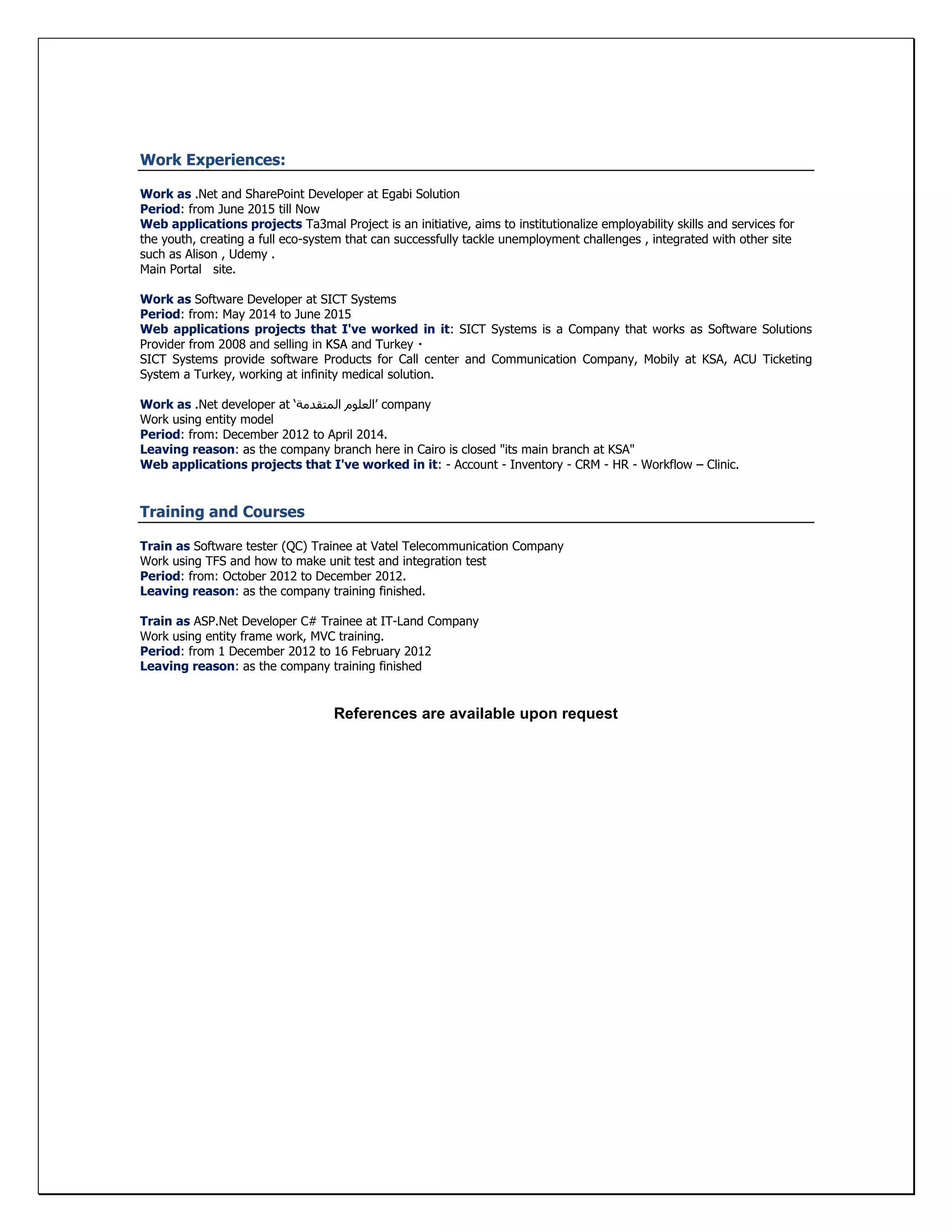 Work Experiences:
Work as .Net and SharePoint Developer at Egabi Solution
Period: from June 2015 till Now
Web applications projects Ta3mal Project is an initiative, aims to institutionalize employability skills and services for
the youth, creating a full eco-system that can successfully tackle unemployment challenges , integrated with other site
such as Alison , Udemy .
Main Portal site.
Work as Software Developer at SICT Systems
Period: from: May 2014 to June 2015
Web applications projects that I've worked in it: SICT Systems is a Company that works as Software Solutions
Provider from 2008
SICT Systems provide software Products for Call center and Communication Company, Mobily at KSA, ACU Ticketing
System a Turkey, working at infinity medical solution.
Work as .Net developer at ‘‫المتقدمة‬ ‫’العلوم‬ company
Work using entity model
Period: from: December 2012 to April 2014.
Leaving reason: as the company branch here in Cairo is closed "its main branch at KSA"
Web applications projects that I've worked in it: - Account - Inventory - CRM - HR - Workflow – Clinic.
Training and Courses
Train as Software tester (QC) Trainee at Vatel Telecommunication Company
Work using TFS and how to make unit test and integration test
Period: from: October 2012 to December 2012.
Leaving reason: as the company training finished.
Train as ASP.Net Developer C# Trainee at IT-Land Company
Work using entity frame work, MVC training.
Period: from 1 December 2012 to 16 February 2012
Leaving reason: as the company training finished
References are available upon request
 