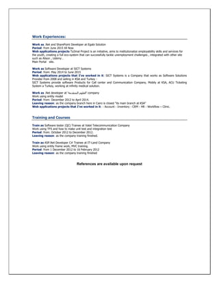 Work Experiences:
Work as .Net and SharePoint Developer at Egabi Solution
Period: from June 2015 till Now
Web applications projects Ta3mal Project is an initiative, aims to institutionalize employability skills and services for
the youth, creating a full eco-system that can successfully tackle unemployment challenges , integrated with other site
such as Alison , Udemy .
Main Portal site.
Work as Software Developer at SICT Systems
Period: from: May 2014 to June 2015
Web applications projects that I've worked in it: SICT Systems is a Company that works as Software Solutions
Provider from 2008
SICT Systems provide software Products for Call center and Communication Company, Mobily at KSA, ACU Ticketing
System a Turkey, working at infinity medical solution.
Work as .Net developer at ‘‫المتقدمة‬ ‫’العلوم‬ company
Work using entity model
Period: from: December 2012 to April 2014.
Leaving reason: as the company branch here in Cairo is closed "its main branch at KSA"
Web applications projects that I've worked in it: - Account - Inventory - CRM - HR - Workflow – Clinic.
Training and Courses
Train as Software tester (QC) Trainee at Vatel Telecommunication Company
Work using TFS and how to make unit test and integration test
Period: from: October 2012 to December 2012.
Leaving reason: as the company training finished.
Train as ASP.Net Developer C# Trainee at IT-Land Company
Work using entity frame work, MVC training.
Period: from 1 December 2012 to 16 February 2012
Leaving reason: as the company training finished
References are available upon request
 