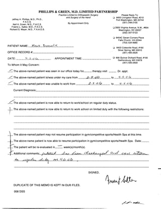 PHILLIPS & GREEN, M.D. LIMITED PARTNERSHIP
Practice Limited to Orthopaedic Surgery Please Reply To:
and Surgery of the Hand q
	
9400 Livingston Road, #210
Jeffrey H . Phillips, M .D., Ph .D., Fort Washington, MD 20744
F.A.C.S.
By Appointment Only (301) 248-2100
Neil A . Green, M.D ., F.A.C.S.
Fredric L. Salter, M.D ., F.A.C.S. q
	
2600 Virginia Avenue, N.W., #604
Richard S . Meyer, M.D ., F.A.A.O .S . Washington, DC 20037
(202) 337-0123
q
	
6404C Seven Corners Place
Falls Church, VA 22044
(703) 534-9680
PATIENT NAME:	 Ma,/IL~,z24:21('-
OFFICE RECORD it
DATE:	 S	 4
	
APPOINTMENT TIME :
To Whom It May Concern:
	 The above-named patient was seen in our office today for
	
therapy visit	 Dr. appt.
/ The above-named patient is/was under my care from	 .2 -r. GCS	 to	 S - o G ,	
/	 The above-named patient was unable to work from	 2. S - o ~P	 to	 y•sG Ce
Current Diagnosis:	
~he above-named patient is now able to return to work/school on regular duty status.
	 The above-named patient is now able to return to work school on limited duty with the following restrictions:
	 The above-named patient may not resume participation in gym/competitive sports/Health Spa at this time.
	 The above-name patient is now able to resume participation in gym/competitive sports/Health Spa . Date:
	 The patient will be re-evaluated
	
week(s)/month(s).
'Additional comments:	 )VniJ	 Jz.	 -~c	 ~	 –	 Q--t-d -C-cez-1.2
/a/f,	 eff-rLhl-6 ,~ lo	
SIGNED,
DUPLICATE OF THIS MEMO IS KEPT IN OUR FILES.
008 DSS
q
	
8403 Colesville Road, #160
Silver Spring, MD 20910
(301) 495-2626
q
	
656 Quince Orchard Road, #100
Gaithersburg, MD 20878
(301) 590-2609
 