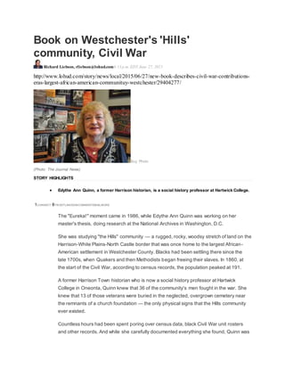 Book on Westchester's 'Hills'
community, Civil War
Richard Liebson, rliebson@lohud.com6:13 p.m. EDT June 27, 2015
http://www.lohud.com/story/news/local/2015/06/27/new-book-describes-civil-war-contributions-
eras-largest-african-american-communituy-westchester/29404277/
Buy Photo
(Photo: The Journal News)
STORY HIGHLIGHTS
 Edythe Ann Quinn, a former Harrison historian, is a social history professor at Hartwick College.
1CONNECT 8TW EETLINKEDINCOMMENTEMAILMORE
The "Eureka!" moment came in 1986, while Edythe Ann Quinn was working on her
master's thesis, doing research at the National Archives in Washington, D.C.
She was studying "the Hills" community — a rugged, rocky, woodsy stretch of land on the
Harrison-White Plains-North Castle border that was once home to the largest African-
American settlement in Westchester County. Blacks had been settling there since the
late 1700s, when Quakers and then Methodists began freeing their slaves. In 1860, at
the start of the Civil War, according to census records, the population peaked at 191.
A former Harrison Town historian who is now a social history professor at Hartwick
College in Oneonta, Quinn knew that 36 of the community's men fought in the war. She
knew that 13 of those veterans were buried in the neglected, overgrown cemetery near
the remnants of a church foundation — the only physical signs that the Hills community
ever existed.
Countless hours had been spent poring over census data, black Civil War unit rosters
and other records. And while she carefully documented everything she found, Quinn was
 