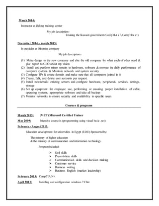 March 2014:
Instructor at lifelong training center
My job description:-
Training the Kuwaiti government (CompTIA a+, CompTIA s+)
December 2014 – march 2015:
It specialist at Oleomisr company
My job description:-
(1) Make design to the new company and else the old company for what each of other need &
give report to CEO about my vision
(2) Install and perform minor repairs to hardware, software & oversee the daily performance of
computer systems & Maintain network and system security
(3) Configure IPs & create domain and make sure that all computers joined in it
(4) Create, Edit, and delete user accounts per request.
(5) Install new/rebuild existing servers and configure hardware, peripherals, services, settings,
storage
(6) Set up equipment for employee use, performing or ensuring proper installation of cable,
operating systems, appropriate software and take all backup
(7) Monitor networks to ensure security and availability to specific users
Courses & programs
March 2015: (MCT) Microsoft Certified Trainer
May 2009: Intensive course in (programming using visual basic .net)
February - August 2013:
Education development for universities in Egypt (EDU) Sponsored by:
The ministry of higher education
& the ministry of communication and information technology
Program included:
 Soft skills
 Presentation skills
 Communication skills and decision making
 Customer service
 Business writing
 Business English (market leadership)
February 2013: CompTIA N+
April 2013: Installing and configuration windows 7 Clint
 