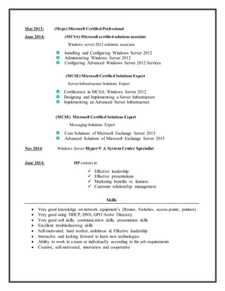 May 2013: (Mcps) Microsoft Certified Professional
June 2014: (MCSA) Microsoft certified solutions associate
Windows server 2012 solutions associate
Installing and Configuring Windows Server 2012
Administering Windows Server 2012
Configuring Advanced Windows Server 2012 Services
(MCSE) Microsoft Certified Solutions Expert
Server Infrastructure Solutions Expert
Certification in MCSA: Windows Server 2012
Designing and Implementing a Server Infrastructure
Implementing an Advanced Server Infrastructure
(MCSE) Microsoft Certified Solutions Expert
Messaging Solutions Expert
Core Solutions of Microsoft Exchange Server 2013
Advanced Solutions of Microsoft Exchange Server 2013
Nov 2014: Windows Server Hyper-V & System Center Specialist
June 2014: HP courses in:
 Effective leadership
 Effective presentations
 Marketing benefits vs. features
 Customer relationship management
Skills
 Very good knowledge on network equipment’s (Router, Switches, access points, printers)
 Very good using DHCP, DNS, GPO Active Directory
 Very good soft skills, communication skills, presentation skills
 Excellent troubleshooting skills
 Self-motivated, hard worker, ambitious & Effective leadership
 Interactive and looking forward to learn new technologies
 Ability to work in a team or individually according to the job requirements
 Creative, self-motivated, innovation and cooperative
 