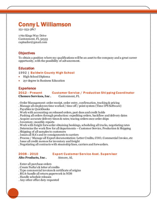Conny L Williamson
251-253-3817
1760 Kings Way Drive
Cantonment, FL 32533
captsailor@gmail.com
Objectives
To obtain a position where my qualifications will be an asset to the company and a great career
opportunity, with the possibility of advancement.
Education
1992 | Baldwin County High School
 High School Diploma
 2yr degree in Business Education
Experience
2012 - Present Customer Service / Production Shi pping Coordinator
Chemco Services, Inc . Cantonment, FL
. Order Management: order receipt, order entry, confirmation, tracking & pricing
. Manage all employees time worked / time off / point system (Time IPS Software)
. Payables in Quickbooks
. Work with accounting on released orders, past dues and credit holds
. Pushing all orders through production: expediting orders, backflow and delivery dates
. Acquire accurate delivery times & rates; tracing orders once order ships
. Inventory; monthly reports
. Work with freight forwarder obtaining bookings, scheduling all trucks, negotiating rates
. Determine the work flow for all departments – Customer Service, Production & Shipping
. Shipping of all samples to customers
. Issues all RA’s and re-consignments to carriers
. Process / Manage all Export documentation: Letter Credits, COO, Commercial Invoice, etc
. Issue all credit memos for inventory and freight
. Negotiating all contracts with steamship lines, carriers and forwarders.
2008 - 2010 Export Customer Service Asst. Supervisor
Alto Products, Inc . Atmore, AL
. Enter all purchase orders
. Create Nafta’s & letter of credits
. Type commercial invoices & certificate of origins
. RGA-handle all return paperwork in NDS
. Handle schedule releases
. Any other office duty requested
 