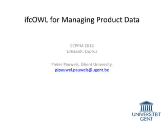 ifcOWL for Managing Product Data
ECPPM 2016
Limassol, Cyprus
Pieter Pauwels, Ghent University,
pipauwel.pauwels@ugent.be
 