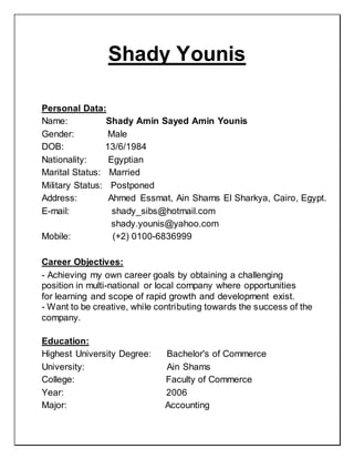 Shady Younis
Personal Data:
Name: Shady Amin Sayed Amin Younis
Gender: Male
DOB: 13/6/1984
Nationality: Egyptian
Marital Status: Married
Military Status: Postponed
Address: Ahmed Essmat, Ain Shams El Sharkya, Cairo, Egypt.
E-mail: shady_sibs@hotmail.com
shady.younis@yahoo.com
Mobile: (+2) 0100-6836999
Career Objectives:
- Achieving my own career goals by obtaining a challenging
position in multi-national or local company where opportunities
for learning and scope of rapid growth and development exist.
- Want to be creative, while contributing towards the success of the
company.
Education:
Highest University Degree: Bachelor's of Commerce
University: Ain Shams
College: Faculty of Commerce
Year: 2006
Major: Accounting
 
