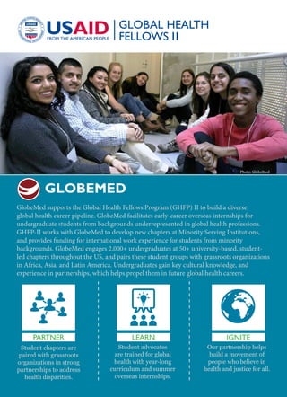 GlobeMed supports the Global Health Fellows Program (GHFP) II to build a diverse
global health career pipeline. GlobeMed facilitates early-career overseas internships for
undergraduate students from backgrounds underrepresented in global health professions.
GHFP-II works with GlobeMed to develop new chapters at Minority Serving Institutions,
and provides funding for international work experience for students from minority
backgrounds. GlobeMed engages 2,000+ undergraduates at 50+ university-based, student-
led chapters throughout the US, and pairs these student groups with grassroots organizations
in Africa, Asia, and Latin America. Undergraduates gain key cultural knowledge, and
experience in partnerships, which helps propel them in future global health careers.
PARTNER
Student chapters are
paired with grassroots
organizations in strong
partnerships to address
health disparities.
Student advocates
are trained for global
health with year-long
curriculum and summer
overseas internships.
Our partnership helps
build a movement of
people who believe in
health and justice for all.
LEARN IGNITE
GLOBEMED
Photo: GlobeMed
 