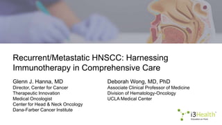 Recurrent/Metastatic HNSCC: Harnessing
Immunotherapy in Comprehensive Care
Glenn J. Hanna, MD
Director, Center for Cancer
Therapeutic Innovation
Medical Oncologist
Center for Head & Neck Oncology
Dana-Farber Cancer Institute
Deborah Wong, MD, PhD
Associate Clinical Professor of Medicine
Division of Hematology-Oncology
UCLA Medical Center
 
