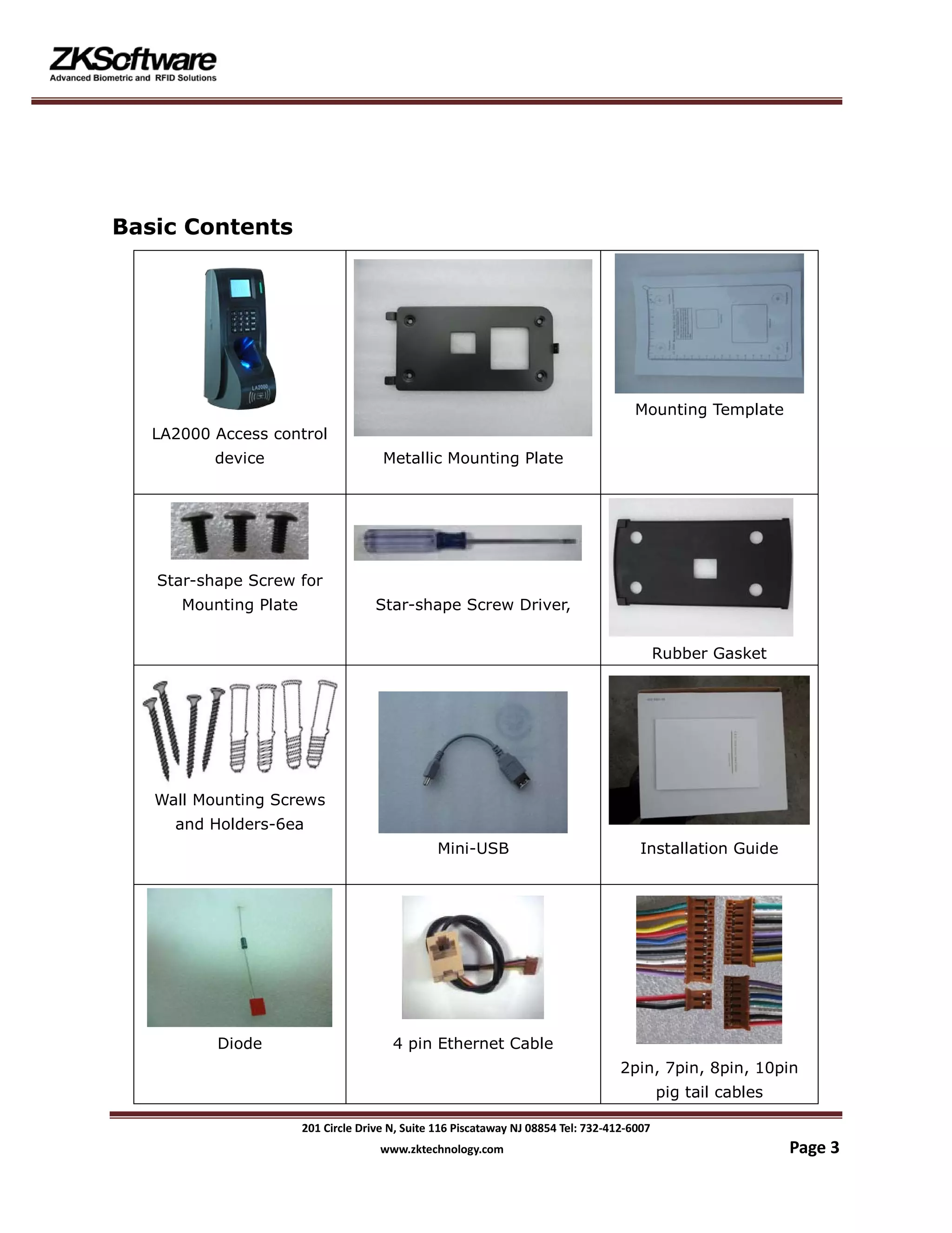 201 Circle Drive N, Suite 116 Piscataway NJ 08854 Tel: 732-412-6007
www.zktechnology.com Page 3
Basic Contents
LA2000 Access control
device Metallic Mounting Plate
Mounting Template
Star-shape Screw for
Mounting Plate Star-shape Screw Driver,
Rubber Gasket
Wall Mounting Screws
and Holders-6ea
Mini-USB Installation Guide
Diode 4 pin Ethernet Cable
2pin, 7pin, 8pin, 10pin
pig tail cables
 