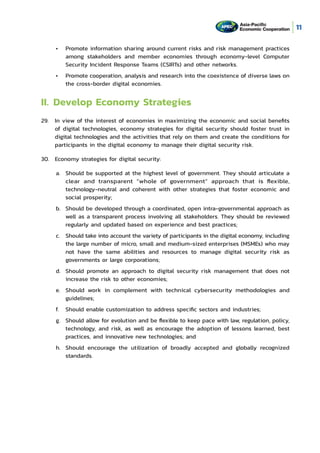 11
•	 Promote information sharing around current risks and risk management practices
among stakeholders and member economies through economy-level Computer
Security Incident Response Teams (CSIRTs) and other networks.
•	 Promote cooperation, analysis and research into the coexistence of diverse laws on
the cross-border digital economies.
II.	Develop Economy Strategies
29.	 In view of the interest of economies in maximizing the economic and social benefits
of digital technologies, economy strategies for digital security should foster trust in
digital technologies and the activities that rely on them and create the conditions for
participants in the digital economy to manage their digital security risk.
30.	 Economy strategies for digital security:
a.	 Should be supported at the highest level of government. They should articulate a
clear and transparent “whole of government” approach that is flexible,
technology-neutral and coherent with other strategies that foster economic and
social prosperity;
b.	 Should be developed through a coordinated, open intra-governmental approach as
well as a transparent process involving all stakeholders. They should be reviewed
regularly and updated based on experience and best practices;
c.	 Should take into account the variety of participants in the digital economy, including
the large number of micro, small and medium-sized enterprises (MSMEs) who may
not have the same abilities and resources to manage digital security risk as
governments or large corporations;
d.	 Should promote an approach to digital security risk management that does not
increase the risk to other economies;
e.	 Should work in complement with technical cybersecurity methodologies and
guidelines;
f.	 Should enable customization to address specific sectors and industries;
g.	 Should allow for evolution and be flexible to keep pace with law, regulation, policy,
technology, and risk, as well as encourage the adoption of lessons learned, best
practices, and innovative new technologies; and
h.	 Should encourage the utilization of broadly accepted and globally recognized
standards.
 