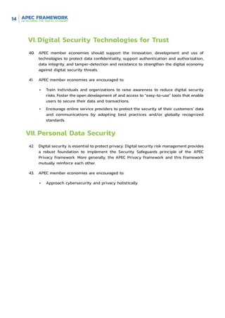 14
VI.	Digital Security Technologies for Trust
40.	 APEC member economies should support the innovation, development and use of
technologies to protect data confidentiality, support authentication and authorization,
data integrity, and tamper-detection and resistance to strengthen the digital economy
against digital security threats.
41.	 APEC member economies are encouraged to:
•	 Train individuals and organizations to raise awareness to reduce digital security
risks. Foster the open development of and access to “easy-to-use” tools that enable
users to secure their data and transactions.
•	 Encourage online service providers to protect the security of their customers’ data
and communications by adopting best practices and/or globally recognized
standards.
VII.	Personal Data Security
42.	 Digital security is essential to protect privacy. Digital security risk management provides
a robust foundation to implement the Security Safeguards principle of the APEC
Privacy Framework. More generally, the APEC Privacy Framework and this Framework
mutually reinforce each other.
43.	 APEC member economies are encouraged to:
•	 Approach cybersecurity and privacy holistically.
 