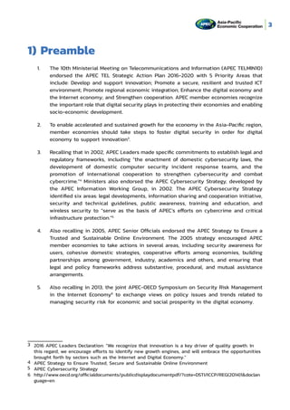 3
1) Preamble
1.	 The 10th Ministerial Meeting on Telecommunications and Information (APEC TELMIN10)
endorsed the APEC TEL Strategic Action Plan 2016-2020 with 5 Priority Areas that
include: Develop and support innovation; Promote a secure, resilient and trusted ICT
environment; Promote regional economic integration; Enhance the digital economy and
the Internet economy; and Strengthen cooperation. APEC member economies recognize
the important role that digital security plays in protecting their economies and enabling
socio-economic development.
2.	 To enable accelerated and sustained growth for the economy in the Asia-Pacific region,
member economies should take steps to foster digital security in order for digital
economy to support innovation3
.
3.	 Recalling that in 2002, APEC Leaders made specific commitments to establish legal and
regulatory frameworks, including “the enactment of domestic cybersecurity laws, the
development of domestic computer security incident response teams, and the
promotion of international cooperation to strengthen cybersecurity and combat
cybercrime.”4
Ministers also endorsed the APEC Cybersecurity Strategy, developed by
the APEC Information Working Group, in 2002. The APEC Cybersecurity Strategy
identified six areas: legal developments, information sharing and cooperation initiative,
security and technical guidelines, public awareness, training and education, and
wireless security to “serve as the basis of APEC’s efforts on cybercrime and critical
infrastructure protection.”5
4.	 Also recalling in 2005, APEC Senior Officials endorsed the APEC Strategy to Ensure a
Trusted and Sustainable Online Environment. The 2005 strategy encouraged APEC
member economies to take actions in several areas, including security awareness for
users, cohesive domestic strategies, cooperative efforts among economies, building
partnerships among government, industry, academics and others, and ensuring that
legal and policy frameworks address substantive, procedural, and mutual assistance
arrangements.
5.	 Also recalling in 2013, the joint APEC-OECD Symposium on Security Risk Management
in the Internet Economy6
to exchange views on policy issues and trends related to
managing security risk for economic and social prosperity in the digital economy.
3	 2016 APEC Leaders Declaration: “We recognize that innovation is a key driver of quality growth. In
	 this regard, we encourage efforts to identify new growth engines, and will embrace the opportunities
	 brought forth by sectors such as the Internet and Digital Economy.”
4	 APEC Strategy to Ensure Trusted, Secure and Sustainable Online Environment
5	 APEC Cybersecurity Strategy
6	 http://www.oecd.org/officialdocuments/publicdisplaydocumentpdf/?cote=DSTI/ICCP/REG(2014)1&doclan
	 guage=en
 