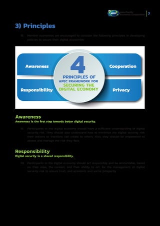 7
3) Principles
18.	 Member economies are encouraged to consider the following principles in developing
policies to secure their digital economies:
Awareness
Awareness is the first step towards better digital security.
19.	 Participants in the digital economy should have a sufficient understanding of digital
security risk. They should also understand how to minimize the digital security risk
their actions or inactions can create to others. Also, they should be empowered to
assess and manage the risk they face.
Responsibility
Digital security is a shared responsibility.
20.	 Participants in the digital economy should act responsibly and be accountable, based
on their roles, the context, and their ability to act, for the management of digital
security risk to ensure trust, and economic and social prosperity.
APEC FRAMEWORK FOR
PRINCIPLES OF
4Awareness
Privacy
Cooperation
Responsibility
SECURING THE
DIGITAL ECONOMY
 