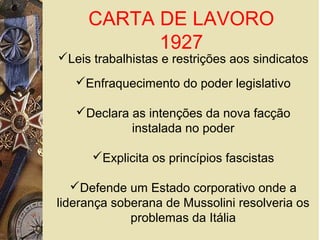 CARTA DE LAVORO
1927
Leis trabalhistas e restrições aos sindicatos
Enfraquecimento do poder legislativo
Declara as intenções da nova facção
instalada no poder
Explicita os princípios fascistas
Defende um Estado corporativo onde a
liderança soberana de Mussolini resolveria os
problemas da Itália
 