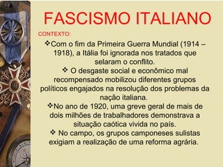 FASCISMO ITALIANO
CONTEXTO:
Com o fim da Primeira Guerra Mundial (1914 –
1918), a Itália foi ignorada nos tratados que
selaram o conflito.
 O desgaste social e econômico mal
recompensado mobilizou diferentes grupos
políticos engajados na resolução dos problemas da
nação italiana.
No ano de 1920, uma greve geral de mais de
dois milhões de trabalhadores demonstrava a
situação caótica vivida no país.
 No campo, os grupos camponeses sulistas
exigiam a realização de uma reforma agrária.
 