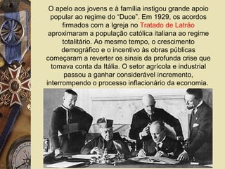 O apelo aos jovens e à família instigou grande apoio
popular ao regime do “Duce”. Em 1929, os acordos
firmados com a Igreja no Tratado de Latrão
aproximaram a população católica italiana ao regime
totalitário. Ao mesmo tempo, o crescimento
demográfico e o incentivo às obras públicas
começaram a reverter os sinais da profunda crise que
tomava conta da Itália. O setor agrícola e industrial
passou a ganhar considerável incremento,
interrompendo o processo inflacionário da economia.
 
