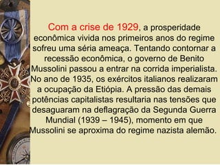 Com a crise de 1929, a prosperidade
econômica vivida nos primeiros anos do regime
sofreu uma séria ameaça. Tentando contornar a
recessão econômica, o governo de Benito
Mussolini passou a entrar na corrida imperialista.
No ano de 1935, os exércitos italianos realizaram
a ocupação da Etiópia. A pressão das demais
potências capitalistas resultaria nas tensões que
desaguaram na deflagração da Segunda Guerra
Mundial (1939 – 1945), momento em que
Mussolini se aproxima do regime nazista alemão.
 