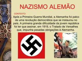 NAZISMO ALEMÃO
CONTEXTO:
Após a Primeira Guerra Mundial, a Alemanha foi palco
de uma revolução democrática que se instaurou no
país. A primeira grande dificuldade da jovem república
foi ter que assinar, em 1919, o Tratado de Versalhes
que, impunha pesadas obrigações à Alemanha.
 