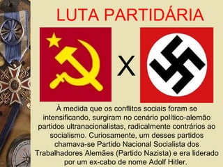 À medida que os conflitos sociais foram se
intensificando, surgiram no cenário político-alemão
partidos ultranacionalistas, radicalmente contrários ao
socialismo. Curiosamente, um desses partidos
chamava-se Partido Nacional Socialista dos
Trabalhadores Alemães (Partido Nazista) e era liderado
por um ex-cabo de nome Adolf Hitler.
LUTA PARTIDÁRIA
X
 