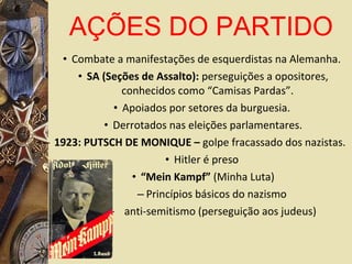 • Combate a manifestações de esquerdistas na Alemanha.
• SA (Seções de Assalto): perseguições a opositores,
conhecidos como “Camisas Pardas”.
• Apoiados por setores da burguesia.
• Derrotados nas eleições parlamentares.
– 1923: PUTSCH DE MONIQUE – golpe fracassado dos nazistas.
• Hitler é preso
• “Mein Kampf” (Minha Luta)
– Princípios básicos do nazismo
– anti-semitismo (perseguição aos judeus)
AÇÕES DO PARTIDO
 