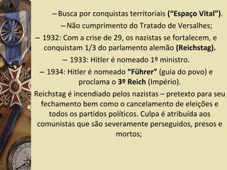 –Busca por conquistas territoriais (“Espaço Vital”).
–Não cumprimento do Tratado de Versalhes;
– 1932: Com a crise de 29, os nazistas se fortalecem, e
conquistam 1/3 do parlamento alemão (Reichstag).
– 1933: Hitler é nomeado 1º ministro.
– 1934: Hitler é nomeado “Führer” (guia do povo) e
proclama o 3º Reich (Império).
– Reichstag é incendiado pelos nazistas – pretexto para seu
fechamento bem como o cancelamento de eleições e
todos os partidos políticos. Culpa é atribuída aos
comunistas que são severamente perseguidos, presos e
mortos;
 