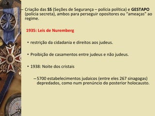 – Criação das SS (Seções de Segurança – polícia política) e GESTAPO
(polícia secreta), ambos para perseguir opositores ou “ameaças” ao
regime.
1935: Leis de Nuremberg
• restrição da cidadania e direitos aos judeus.
• Proibição de casamentos entre judeus e não judeus.
• 1938: Noite dos cristais
–5700 estabelecimentos judaicos (entre eles 267 sinagogas)
depredados, como num prenúncio do posterior holocausto.
 