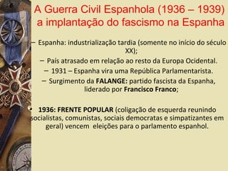 – Espanha: industrialização tardia (somente no início do século
XX);
– País atrasado em relação ao resto da Europa Ocidental.
– 1931 – Espanha vira uma República Parlamentarista.
– Surgimento da FALANGE: partido fascista da Espanha,
liderado por Francisco Franco;
• 1936: FRENTE POPULAR (coligação de esquerda reunindo
socialistas, comunistas, sociais democratas e simpatizantes em
geral) vencem eleições para o parlamento espanhol.
A Guerra Civil Espanhola (1936 – 1939)
a implantação do fascismo na Espanha
 