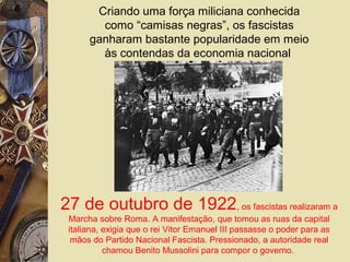 Criando uma força miliciana conhecida
como “camisas negras”, os fascistas
ganharam bastante popularidade em meio
às contendas da economia nacional
27 de outubro de 1922, os fascistas realizaram a
Marcha sobre Roma. A manifestação, que tomou as ruas da capital
italiana, exigia que o rei Vitor Emanuel III passasse o poder para as
mãos do Partido Nacional Fascista. Pressionado, a autoridade real
chamou Benito Mussolini para compor o governo.
 