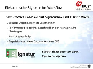 Seite 13
Best Practice Case: A-Trust Signaturbox und XiTrust Moxis
 Sensible Daten bleiben im Unternehmen
 Performance Steigerung: ausschließlich der Hashwert wird
übertragen
 Mehr-Augenprinzip
 Stapelsignatur: Viele Dokumente – eine SMS
Einfach sicher unterschreiben:
Egal wann, egal wo
Elektronische Signatur im Workflow
 