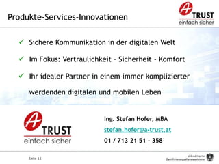 Seite 15
Ing. Stefan Hofer, MBA
stefan.hofer@a-trust.at
01 / 713 21 51 - 358
Produkte-Services-Innovationen
 Sichere Kommunikation in der digitalen Welt
 Im Fokus: Vertraulichkeit – Sicherheit - Komfort
 Ihr idealer Partner in einem immer komplizierter
werdenden digitalen und mobilen Leben
 