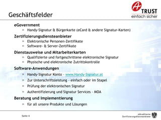 Seite 4
Geschäftsfelder
eGovernment
 Handy-Signatur & Bürgerkarte (eCard & andere Signatur-Karten)
Zertifizierungsdiensteanbieter
 Elektronische Personen-Zertifikate
 Software- & Server-Zertifikate
Dienstausweise und Mitarbeiterkarten
 Qualifizierte und fortgeschrittene elektronische Signatur
 Physische und elektronische Zutrittskontrolle
Software-Anwendungen
 Handy-Signatur Konto – www.Handy-Signatur.at
 Zur Unterschriftsleistung – einfach oder im Stapel
 Prüfung der elektronischen Signatur
 Authentifizierung und Signatur Services – MOA
Beratung und Implementierung
 für all unsere Produkte und Lösungen
Vorstellung der Firma und der Anwesenden
 