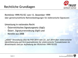 Seite 5
Rechtliche Grundlagen
Richtlinie 1999/93/EC vom 13. Dezember 1999
über gemeinschaftliche Rahmenbedingungen für elektronische Signaturen
Umsetzung in nationales Recht
- Österreichisches Signaturgesetz (SigG)
- Österr. Signaturverordnung (SigV) und
- Novelle aus 2008
„eIDAS“ Verordnung (EU) No 910/2014 vom 23. Juli 2014 über elektronische
Identifizierung und Vertrauensdienste für elektronische Transaktionen im
Binnenmarkt und zur Aufhebung der Richtlinie 1999/93/EG
 