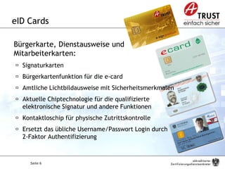 Seite 6
eID Cards
Bürgerkarte, Dienstausweise und
Mitarbeiterkarten:
 Signaturkarten
 Bürgerkartenfunktion für die e-card
 Amtliche Lichtbildausweise mit Sicherheitsmerkmalen
 Aktuelle Chiptechnologie für die qualifizierte
elektronische Signatur und andere Funktionen
 Kontaktloschip für physische Zutrittskontrolle
 Ersetzt das übliche Username/Passwort Login durch
2-Faktor Authentifizierung
 